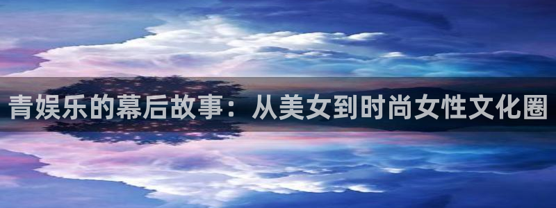 星空娱乐网站：青娱乐的幕后故事：从美女到时尚女性文化圈